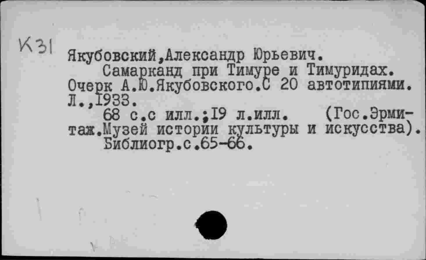 ﻿L< OJ
Якубовский,Александр Юрьевич.
Самарканд при Тимуре и Тимуридах.
Очерк А.Ю.Якубовского.С 20 автотипиями. Л 1933
** 68 с.с илл.;19 л.илл. (Гос.Эрми-таж.Музей истории культуры и искусства) Библиогр.с.65-6о.